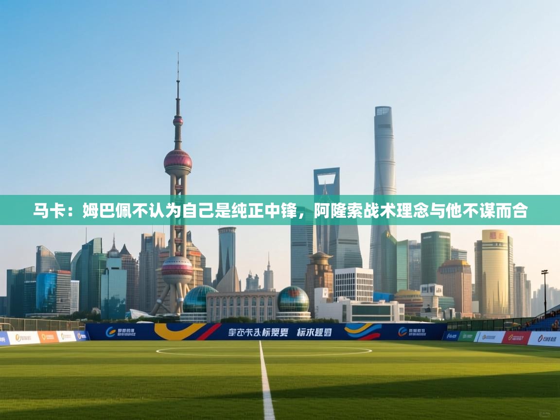 马卡：姆巴佩不认为自己是纯正中锋，阿隆索战术理念与他不谋而合