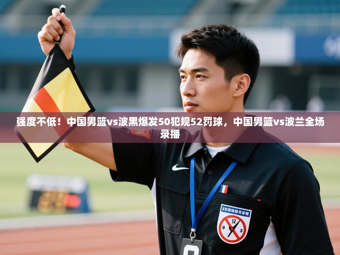 强度不低!中国男篮vs波黑爆发50犯规52罚球,中国男篮vs波兰全场录播 第1张