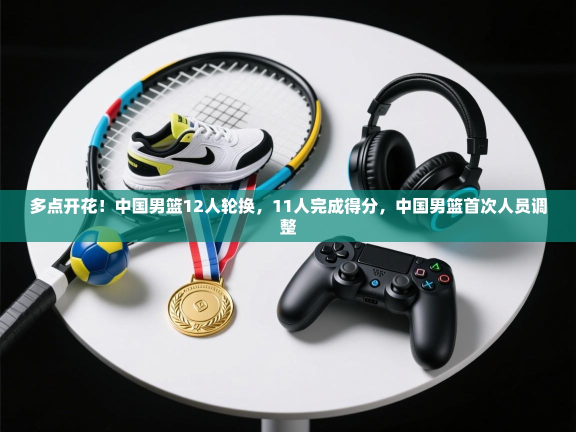 多点开花!中国男篮12人轮换,11人完成得分,中国男篮首次人员调整 第2张