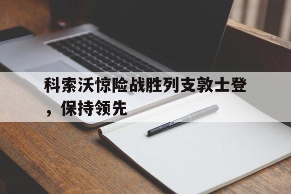 2025世俱杯直播-包含科索沃惊险战胜列支敦士登，保持领先的词条
